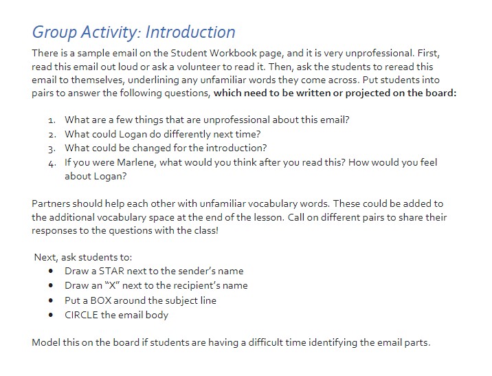 The screenshot above is a Group Activity titled “Introduction”. The instructions say, “There is a sample email on the Student Workbook page, and it is very unprofessional. First, read this email out loud or ask a volunteer to read it. Then, ask the students to reread this email to themselves, underlining any unfamiliar words they come across. Put students into pairs to answer the following questions, which need to be written or projected on the board. 1. What are a few things that are unprofessional about this email? 2. What could Logan do differently next time? 3. What could be changed for the introduction? If you were Marlene, what would you think after you read this? How would you feel about Logan? Partners should help each other with unfamiliar vocabulary words. These could be added to the additional vocabulary space at the end of the lesson. Call on different pairs to share their responses to the questions with the class! Next, ask students to draw a star next to the sender’s name, draw an X next to the recipient’s name, put a box around the subject line, and circle the email body. Model this on the board if students are having a difficult time identifying the email parts.”